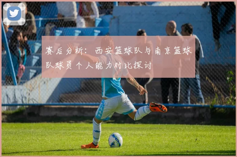 赛后分析：西安篮球队与南京篮球队球员个人能力对比探讨