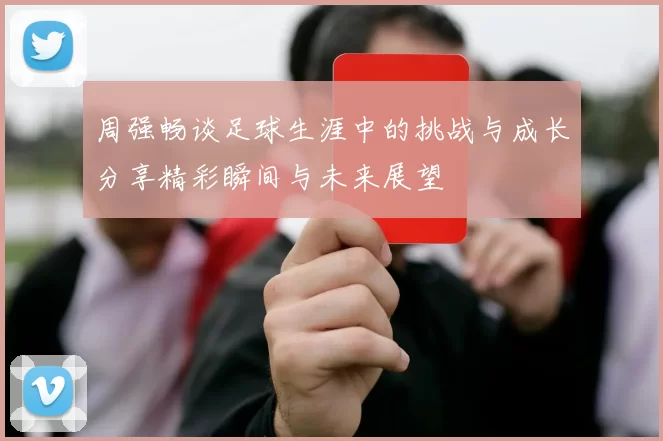 周强畅谈足球生涯中的挑战与成长分享精彩瞬间与未来展望