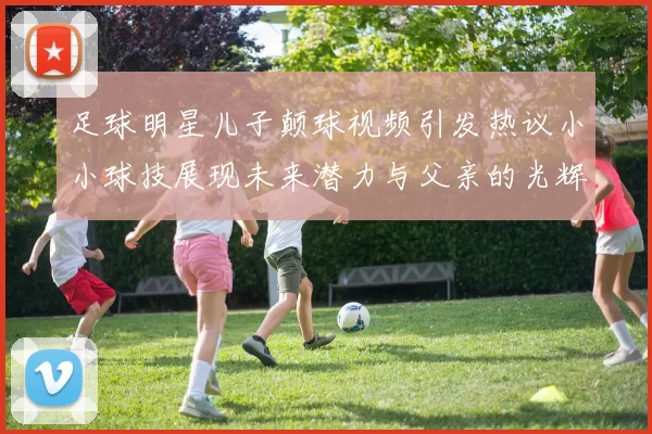 足球明星儿子颠球视频引发热议小小球技展现未来潜力与父亲的光辉足迹