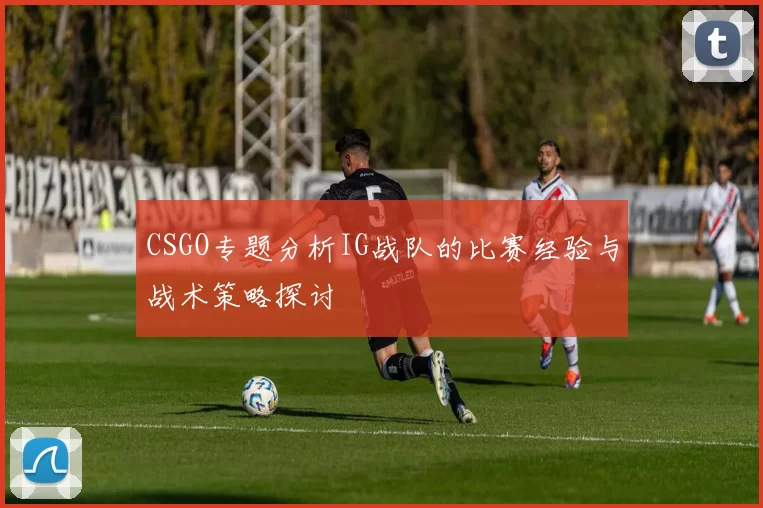 CSGO专题分析IG战队的比赛经验与战术策略探讨
