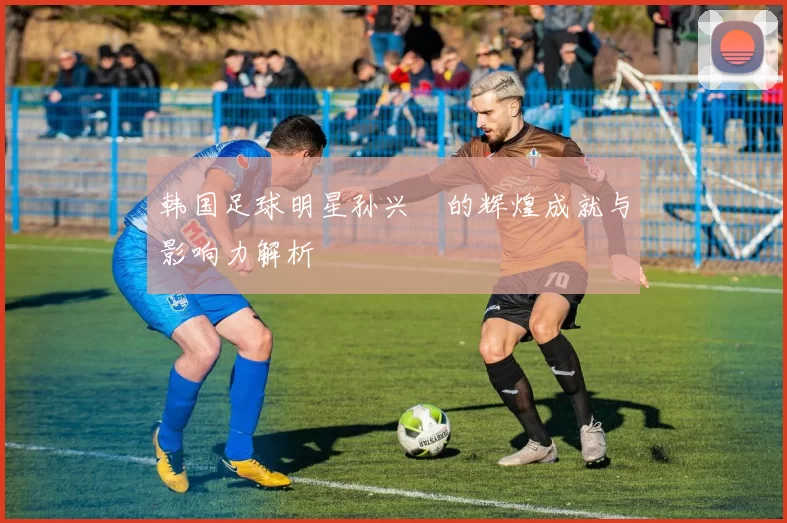 韩国足球明星孙兴慜的辉煌成就与影响力解析