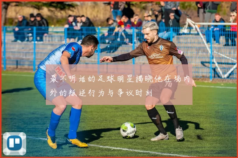 最不听话的足球明星揭晓他在场内外的叛逆行为与争议时刻