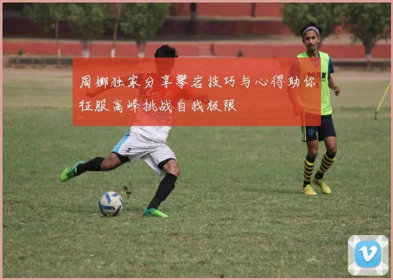 周娜独家分享攀岩技巧与心得助你征服高峰挑战自我极限