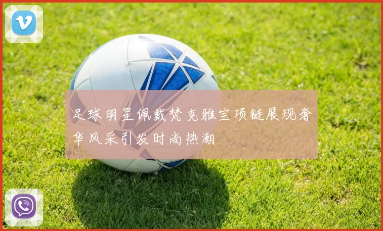足球明星佩戴梵克雅宝项链展现奢华风采引发时尚热潮