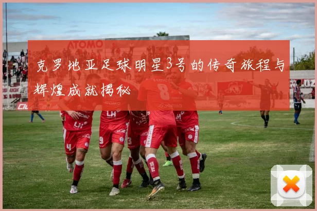 克罗地亚足球明星3号的传奇旅程与辉煌成就揭秘