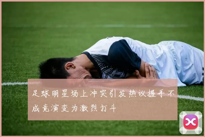 足球明星场上冲突引发热议握手不成竟演变为激烈打斗