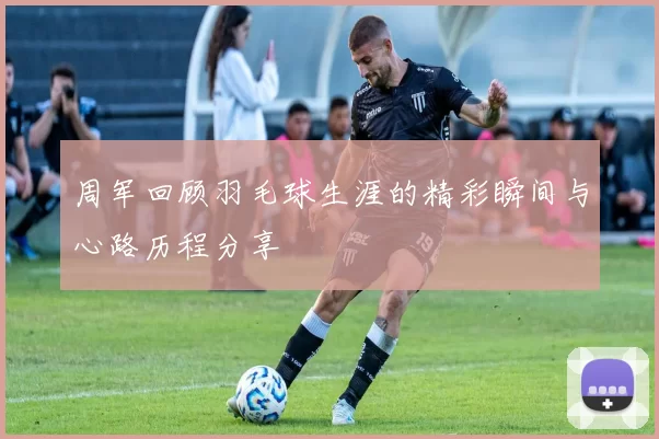 周军回顾羽毛球生涯的精彩瞬间与心路历程分享